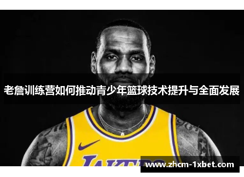 老詹训练营如何推动青少年篮球技术提升与全面发展 老詹训练营如何推动青少年篮球技术提升与全面发展