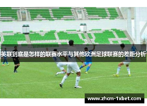 英联到底是怎样的联赛水平与其他欧洲足球联赛的差距分析 英联到底是怎样的联赛水平与其他欧洲足球联赛的差距分析