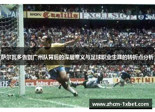 萨尔瓦多告别广州队背后的深层意义与足球职业生涯的转折点分析 萨尔瓦多告别广州队背后的深层意义与足球职业生涯的转折点分析