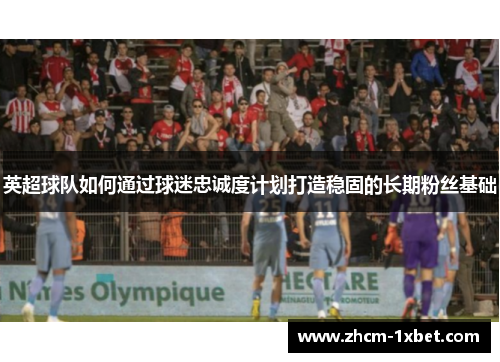 英超球队如何通过球迷忠诚度计划打造稳固的长期粉丝基础 英超球队如何通过球迷忠诚度计划打造稳固的长期粉丝基础