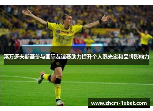 莱万多夫斯基参与国际友谊赛助力提升个人曝光率和品牌影响力