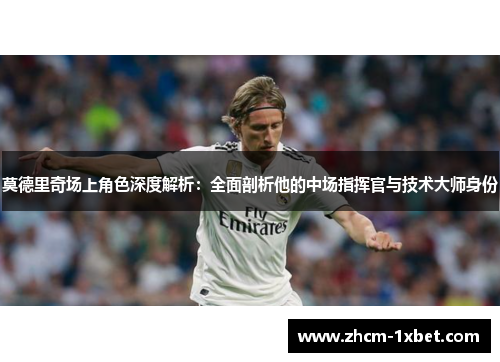 莫德里奇场上角色深度解析：全面剖析他的中场指挥官与技术大师身份