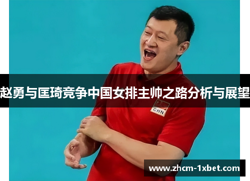 赵勇与匡琦竞争中国女排主帅之路分析与展望 赵勇与匡琦竞争中国女排主帅之路分析与展望
