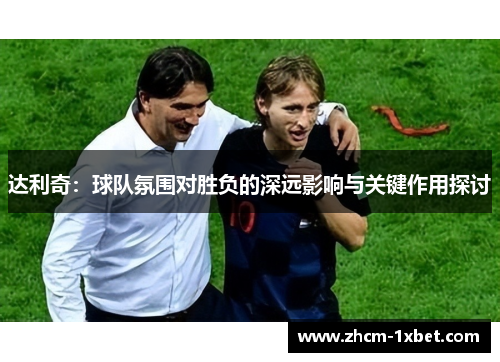 达利奇:球队氛围对胜负的深远影响与关键作用探讨 达利奇:球队氛围对胜负的深远影响与关键作用探讨