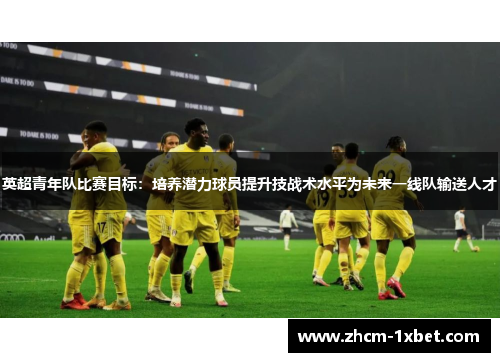英超青年队比赛目标:培养潜力球员提升技战术水平为未来一线队输送人才 英超青年队比赛目标:培养潜力球员提升技战术水平为未来一线队输送人才