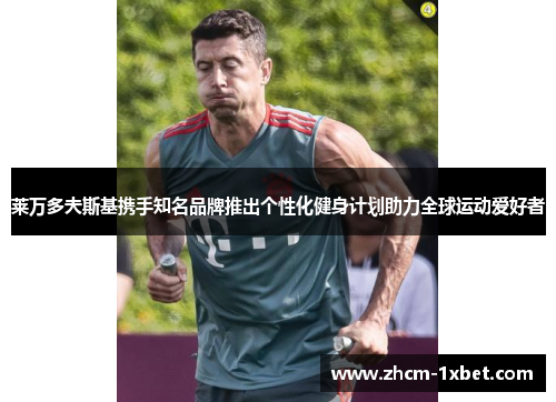 莱万多夫斯基携手知名品牌推出个性化健身计划助力全球运动爱好者