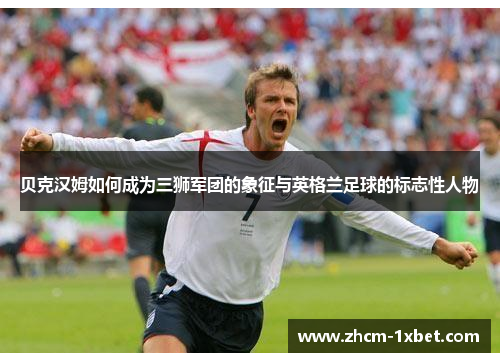 贝克汉姆如何成为三狮军团的象征与英格兰足球的标志性人物