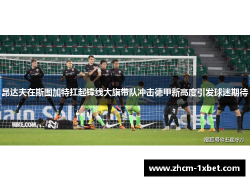 昂达夫在斯图加特扛起锋线大旗带队冲击德甲新高度引发球迷期待