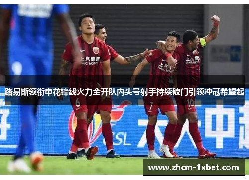 路易斯领衔申花锋线火力全开队内头号射手持续破门引领冲冠希望起