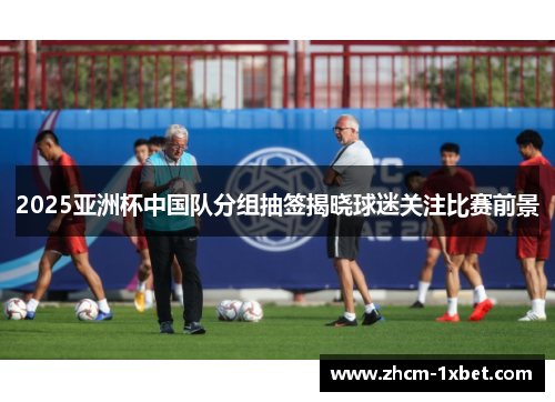 2025亚洲杯中国队分组抽签揭晓球迷关注比赛前景