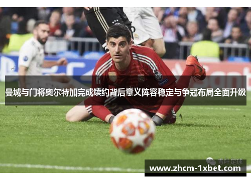 曼城与门将奥尔特加完成续约背后意义阵容稳定与争冠布局全面升级